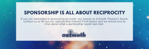 Sponsorship is all about reciprocity. If you are interested in sponsoring an event, our season or Azimuth Theatre's future, contact us or fill out our sponsorship Interest Form below and we would love to chat about what a partnership could look like!