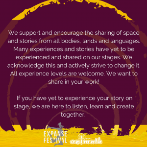 A burgundy background with roughly painted yellow circles radiating outwards, with the text: We support and encourage the sharing of space and stories from all bodies, lands and languages. Many experiences and stories have yet to be experienced and shared on our stages. We acknowledge this and actively strive to change it. All experience levels are welcome. We want to share in your work! If you have yet to experience your story on stage, we are here to listen, learn and create together.
