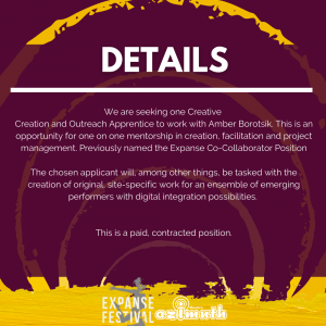 A burgundy background with roughly painted yellow circles radiating outwards, with the text: DETAILS We are seeking one Creative Creation and Outreach Apprentice to work with Amber Borotsik. This is an opportunity for one on one mentorship in creation, facilitation and project management. Previously named the Expanse Co-Collaborator Position The chosen applicant will, among other things, be tasked with the creation of original, site-specific work for an ensemble of emerging performers with digital integration possibilities. This is a paid, contracted position.