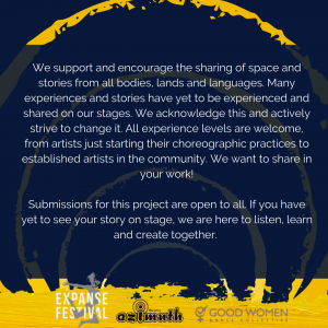 We support and encourage the sharing of space and stories from all bodies, lands and languages. Many experiences and stories have yet to be experienced and shared on our stages. We acknowledge this and actively strive to change it. All experience levels are welcome, from artists just starting their choreographic practices to established artists in the community. We want to share in your work! Submissions for this project are open to all. If you have yet to see your story on stage.