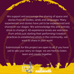 We support and encourage the sharing of space and stories from all bodies, lands and languages. Many experiences and stories have yet to be experienced and shared on our stages. We acknowledge this and actively strive to change it. All experience levels are welcome, from artists just starting their performing/creation practices to established artists in the community, we want to share in your work! Submissions for this project are open to all. If you have yet to see your story on stage, we are here to listen, learn and create together.